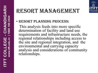 RESORT MANAGEMENT
• RESORT PLANNING PROCESS:
This analysis feeds into more specific
determination of facility and land use
requirements and infrastructure needs, the
regional relationships including access to
the site and regional integration, and the
environmental and carrying capacity
analysis and considerations of community
relationships.
 