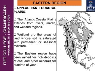 EASTERN REGION
APPLACHIAN + COASTAL
PLAINS.
 The Atlantic Coastal Plains
extends from rivers, marsh,
and wetland regions.
 Wetland are the areas of
land whose soil is saturated
with permanent or seasonal
moisture.
 The Eastern region have
been mined for rich deposits
of coal and other minerals for
hundred of year.
 