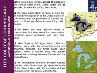 The Great Lakes contain almost 95 percent of
the surface water in the United States and 20
percent of the earth’s surface fresh water.
 The Great Lakes Basin is home to more than
one-tenth the population of the United States and
over one-quarter the population of Canada, for a
total combined population of over thirty million
people.
 The lakes not only provide water for
consumption but also serve for transportation,
recreation, power generation, and many other
uses.
 Lakes Superior, Michigan, Huron, Erie and
Ontario, along with the connecting rivers and
channels, compose the Great Lakes Basin
system, which is located along the eastern
international boundary between Canada and the
United States.
 The international boundary between Canada
and the United States runs right down the middle
of the Great Lakes, with the exception of Lake
Michigan, which lies entirely within the US.
 