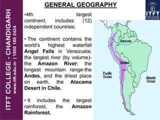 •4th largest
continent, includes (12)
independent countries.
• The continent contains the
world's highest waterfall
Angel Falls in Venezuela;
the largest river (by volume)-
the Amazon River; the
longest mountain range-the
Andes, and the driest place
on earth, the Atacama
Desert in Chile.
• It includes the largest
rainforest, the Amazon
Rainforest.
GENERAL GEOGRAPHY
 