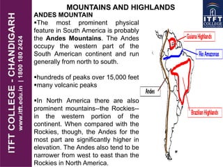 MOUNTAINS AND HIGHLANDS
ANDES MOUNTAIN
The most prominent physical
feature in South America is probably
the Andes Mountains. The Andes
occupy the western part of the
South American continent and run
generally from north to south.
hundreds of peaks over 15,000 feet
many volcanic peaks
In North America there are also
prominent mountains--the Rockies--
in the western portion of the
continent. When compared with the
Rockies, though, the Andes for the
most part are significantly higher in
elevation. The Andes also tend to be
narrower from west to east than the
Rockies in North America.
 