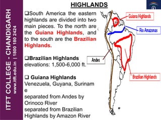 HIGHLANDS
South America the eastern
highlands are divided into two
main pieces. To the north are
the Guiana Highlands, and
to the south are the Brazilian
Highlands.
Brazilian Highlands
elevations: 1,500-6,000 ft.
 Guiana Highlands
Venezuela, Guyana, Surinam
e
separated from Andes by
Orinoco River
separated from Brazilian
Highlands by Amazon River
 