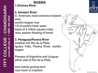 RIVERS
1.Orinoco River
2. Amazon River
S. America's most extensive lowland
area
world's largest river
1/5 of world's fresh water
basin of 2 million square miles
rainy season flooding of forest
3. Paraguay/Parana River
empties into Rio de la Plata
Iguazu Falls, Parana River- world's
largest
Pampas of Argentina and Uruguay
either side of Rio de la Plata
was mainly grazing land
now much is cropland
 