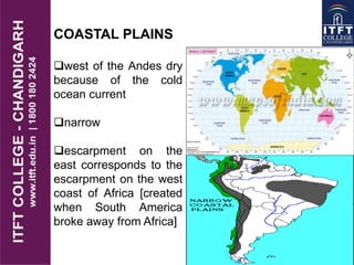 COASTAL PLAINS
west of the Andes dry
because of the cold
ocean current
narrow
escarpment on the
east corresponds to the
escarpment on the west
coast of Africa [created
when South America
broke away from Africa]
 