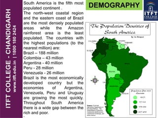 South America is the fifth most
populated continent .
The north-west coastal region
and the eastern coast of Brazil
are the most densely populated
areas while the Amazon
rainforest area is the least
populated. The countries with
the highest populations (to the
nearest million) are:
Brazil – 188 million
Colombia – 43 million
Argentina - 40 million
Peru - 28 million
Venezuela - 26 million
Brazil is the most economically
developed country but the
economies of Argentina,
Venezuela, Peru and Uruguay
are growing the most quickly.
Throughout South America
there is a wide gap between the
rich and poor.
DEMOGRAPHY
 