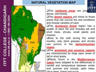 NATURAL VEGETATION MAP
The rainforest areas are jungles of
dense, wet forests.
The desert regions are home to those
plants that can survive the arid conditions
and include varieties of cacti.
The deciduous forest region has a
wealth of plant life and includes tall and
short trees, shrubs, small plants and
mosses.
Due to the cold during the winter
months, only short grasses and shrubs
can survive in the alpine/mountain
region.
The grassland and savanna regions
are characterized by large open areas of
tall or short grass.
Plants found in the Mediterranean
region have adapted to the differences in
rainfall and temperature between winter
and summer and include, palm trees,
 
