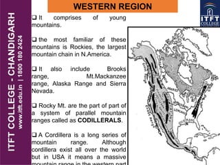 WESTERN REGION
 It comprises of young
mountains.
 the most familiar of these
mountains is Rockies, the largest
mountain chain in N.America.
 It also include Brooks
range, Mt.Mackanzee
range, Alaska Range and Sierra
Nevada.
 Rocky Mt. are the part of part of
a system of parallel mountain
ranges called as CODILLERALS.
 A Cordillera is a long series of
mountain range. Although
cordillera exist all over the world
but in USA it means a massive
 