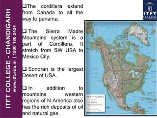 The cordillera extend
from Canada to all the
way to panama.
 The Sierra Madre
Mountains system is a
part of Cordillera. It
stretch from SW USA to
Mexico City.
 Sonoran is the largest
Desert of USA.
 In addition to
mountains western
regions of N America also
has the rich deposits of oil
and natural gas.
 
