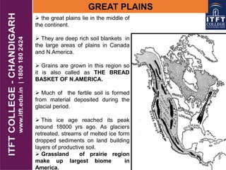 GREAT PLAINS
 the great plains lie in the middle of
the continent.
 They are deep rich soil blankets in
the large areas of plains in Canada
and N.America.
 Grains are grown in this region so
it is also called as THE BREAD
BASKET OF N.AMERICA.
 Much of the fertile soil is formed
from material deposited during the
glacial period.
 This ice age reached its peak
around 18000 yrs ago. As glaciers
retreated, streams of melted ice form
dropped sediments on land building
layers of productive soil.
 Grassland of prairie region
make up largest biome in
America.
 
