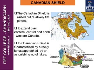 CANADIAN SHIELD
The Canadian Shield is
raised but relatively flat
plateau.
 It extend over
eastern, central and north
–western Canada.
 the Canadian Shield is
Characterized by a rocky
landscape poked by an
astonishing no of lakes.
 