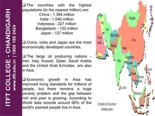  The countries with the highest
populations (to the nearest million) are:
China - 1,384 million
India - 1,046 million
Indonesia - 227 million
Bangladesh - 133 million
Japan - 127 million
 China, India and Japan are the most
economically developed countries.
 The large oil producing nations -
Iran, Iraq, Kuwait, Qatar, Saudi Arabia
and the United Arab Emirates are also
in Asia.
 Economic growth in Asia has
improved living standards for millions of
people, but there remains a huge
poverty problem and the gap between
rich and poor is growing. According to
World data records around 60% of the
world's poorest people live in Asia.
 