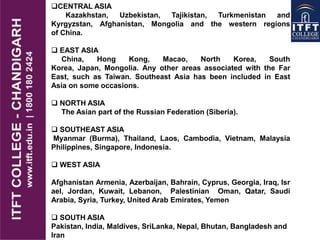 CENTRAL ASIA
Kazakhstan, Uzbekistan, Tajikistan, Turkmenistan and
Kyrgyzstan, Afghanistan, Mongolia and the western regions
of China.
 EAST ASIA
China, Hong Kong, Macao, North Korea, South
Korea, Japan, Mongolia. Any other areas associated with the Far
East, such as Taiwan. Southeast Asia has been included in East
Asia on some occasions.
 NORTH ASIA
The Asian part of the Russian Federation (Siberia).
 SOUTHEAST ASIA
Myanmar (Burma), Thailand, Laos, Cambodia, Vietnam, Malaysia
Philippines, Singapore, Indonesia.
 WEST ASIA
Afghanistan Armenia, Azerbaijan, Bahrain, Cyprus, Georgia, Iraq, Isr
ael, Jordan, Kuwait, Lebanon, Palestinian Oman, Qatar, Saudi
Arabia, Syria, Turkey, United Arab Emirates, Yemen
 SOUTH ASIA
Pakistan, India, Maldives, SriLanka, Nepal, Bhutan, Bangladesh and
Iran
 