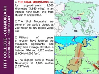  THE URAL MOUNTAINS run
for approximately 2,500
kilometers (1,550 miles) in an
indirect north-south line from
Russia to Kazakhstan.
 The Ural Mountains are
some of the world’s oldest, at
250 million to 300 million years
old.
 Millions of years
of erosion have lowered the
mountains significantly, and
today their average elevation is
between 914 and 1,220 meters
(3,000 to 4,000 feet).
 The highest peak is Mount
Narodnaya at 1,895 meters
(6,217 feet).
 
