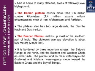  Asia is home to many plateaus, areas of relatively level
high ground.
 The Iranian plateau covers more than 3.6 million
square kilometers (1.4 million square miles),
encompassing most of Iran, Afghanistan, and Pakistan.
 The plateau also has two large deserts, the Dasht-e
Kavir and Dasht-e Lut.
 The Deccan Plateau makes up most of the southern
part of India. The plateau’s average elevation is about
600 meters (2,000 feet).
 It is bordered by three mountain ranges: the Satpura
Range in the north, and the Eastern and Western Ghats
on either side. The plateau and its main waterways—the
Godavari and Krishna rivers—gently slope toward the
Eastern Ghats and the Bay of Bengal.
 