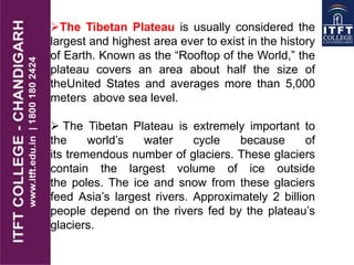 The Tibetan Plateau is usually considered the
largest and highest area ever to exist in the history
of Earth. Known as the “Rooftop of the World,” the
plateau covers an area about half the size of
theUnited States and averages more than 5,000
meters above sea level.
 The Tibetan Plateau is extremely important to
the world’s water cycle because of
its tremendous number of glaciers. These glaciers
contain the largest volume of ice outside
the poles. The ice and snow from these glaciers
feed Asia’s largest rivers. Approximately 2 billion
people depend on the rivers fed by the plateau’s
glaciers.
 