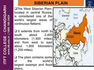 The West Siberian Plain,
located in central Russia,
is considered one of the
world’s largest areas of
continuous flatland.
 It extends from north to
south about 2,400
kilometers (1,500 miles)
and from west to east
about 1,900 kilometers
(1,200 miles).
 The plain contains some
of the world’s
largest swamps and flood
plains.
SIBERIAN PLAIN
 