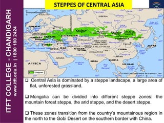 STEPPES OF CENTRAL ASIA
 Central Asia is dominated by a steppe landscape, a large area of
flat, unforested grassland.
 Mongolia can be divided into different steppe zones: the
mountain forest steppe, the arid steppe, and the desert steppe.
 These zones transition from the country’s mountainous region in
the north to the Gobi Desert on the southern border with China.
 