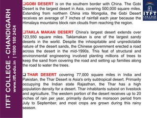GOBI DESERT is on the southern border with China. The Gobi
Desert is the largest desert in Asia, covering 500,000 square miles.
Extending from northern China into Mongolia, the Gobi Desert
receives an average of 7 inches of rainfall each year because the
Himalaya mountains block rain clouds from reaching the region.
TAKLA MAKAN DESERT China's largest desert extends over
123,550 square miles. Taklamakan is one of the largest sandy
deserts in the world. Despite the inhospitable and unpredictable
nature of the desert sands, the Chinese government erected a road
across the desert in the mid-1990s. This feat of structural and
environmental engineering involved planting millions of trees to
keep the sand from covering the road and setting up families along
the road to water the trees.
 THAR DESERT covering 77,000 square miles in India and
Pakistan, the Thar Desert is Asia's only subtropical desert. Primarily
occupying the Indian state Rajasthan, the Thar has a high
population density for a desert. Thar inhabitants subsist on livestock
and agriculture. The western portion of the desert receives up to 20
inches of rain per year, primarily during the monsoon period from
July to September, and most crops are grown during this rainy
season.
 
