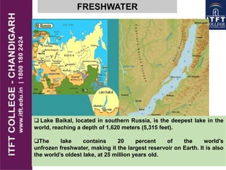 FRESHWATER
 Lake Baikal, located in southern Russia, is the deepest lake in the
world, reaching a depth of 1,620 meters (5,315 feet).
The lake contains 20 percent of the world‟s
unfrozen freshwater, making it the largest reservoir on Earth. It is also
the world‟s oldest lake, at 25 million years old.
 