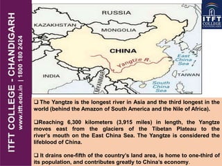  The Yangtze is the longest river in Asia and the third longest in the
world (behind the Amazon of South America and the Nile of Africa).
Reaching 6,300 kilometers (3,915 miles) in length, the Yangtze
moves east from the glaciers of the Tibetan Plateau to the
river‟s mouth on the East China Sea. The Yangtze is considered the
lifeblood of China.
 It drains one-fifth of the country‟s land area, is home to one-third of
its population, and contributes greatly to China‟s economy.
 
