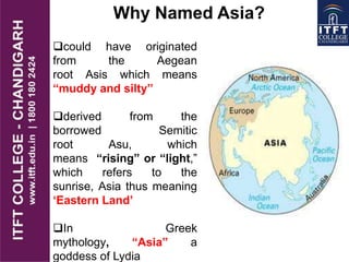 Why Named Asia?
could have originated
from the Aegean
root Asis which means
“muddy and silty‟‟
derived from the
borrowed Semitic
root Asu, which
means “rising” or “light,”
which refers to the
sunrise, Asia thus meaning
„Eastern Land‟
In Greek
mythology, “Asia” a
goddess of Lydia
 