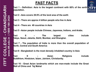 Fact 1 - Definition: Asia is the largest continent with 60% of the earth's
population.
Fact 2 - Asia covers 29.9% of the land area of the earth
Fact 3 - There are approx 4 billion people who live in Asia
Fact 4 - There are 49 countries in Asia
Fact 5 - Asian people include Chinese, Japanese, Indians, and Arabs.
Fact 6 - The largest cities include
Tokyo, Seoul, Jakarta, Dehli, Mumbai, and Shanghai.
Fact 7 - The population of India is more than the overall population of
North, Central and South America
Fact 8 - Bangladesh is the most densely inhabited country in Asia
Fact 9 - Asian Religions include
Buddhism, Hinduism, Islam, Jainism, Christianity.
Fact 10 - Great Asian landmarks which are man-made include the Great
Wall of China and Taj Mahal
FAST FACTS
 