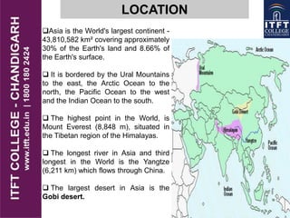 LOCATION
Asia is the World's largest continent -
43,810,582 km² covering approximately
30% of the Earth's land and 8.66% of
the Earth's surface.
 It is bordered by the Ural Mountains
to the east, the Arctic Ocean to the
north, the Pacific Ocean to the west
and the Indian Ocean to the south.
 The highest point in the World, is
Mount Everest (8,848 m), situated in
the Tibetan region of the Himalayas.
 The longest river in Asia and third
longest in the World is the Yangtze
(6,211 km) which flows through China.
 The largest desert in Asia is the
Gobi desert.
 