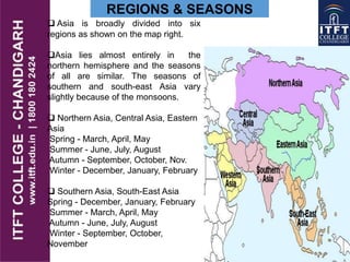 REGIONS & SEASONS
 Asia is broadly divided into six
regions as shown on the map right.
Asia lies almost entirely in the
northern hemisphere and the seasons
of all are similar. The seasons of
southern and south-east Asia vary
slightly because of the monsoons.
 Northern Asia, Central Asia, Eastern
Asia
Spring - March, April, May
Summer - June, July, August
Autumn - September, October, Nov.
Winter - December, January, February
 Southern Asia, South-East Asia
Spring - December, January, February
Summer - March, April, May
Autumn - June, July, August
Winter - September, October,
November
 
