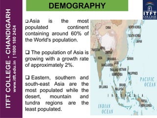  Asia is the most
populated continent
containing around 60% of
the World's population.
 The population of Asia is
growing with a growth rate
of approximately 2%.
 Eastern, southern and
south-east Asia are the
most populated while the
desert, mountain and
tundra regions are the
least populated.
DEMOGRAPHY
 