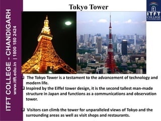 Tokyo Tower
 The Tokyo Tower is a testament to the advancement of technology and
modern life.
 Inspired by the Eiffel tower design, it is the second tallest man-made
structure in Japan and functions as a communications and observation
tower.
 Visitors can climb the tower for unparalleled views of Tokyo and the
surrounding areas as well as visit shops and restaurants.
 