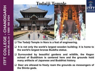  The Todaiji Temple in Nara is a feat of engineering.
 It is not only the world’s largest wooden building; it is home to
the world’s largest bronze Buddha statue.
 Surrounded by beautiful gardens and wildlife, the Kegon
school of Buddhism is centered here and the grounds hold
many artifacts of Japanese and Buddhist history.
 Deer are allowed to freely roam the grounds as messengers of
the Shinto gods.
Todaiji Temple
 