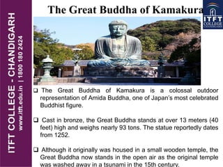  The Great Buddha of Kamakura is a colossal outdoor
representation of Amida Buddha, one of Japan’s most celebrated
Buddhist figure.
 Cast in bronze, the Great Buddha stands at over 13 meters (40
feet) high and weighs nearly 93 tons. The statue reportedly dates
from 1252.
 Although it originally was housed in a small wooden temple, the
Great Buddha now stands in the open air as the original temple
was washed away in a tsunami in the 15th century.
The Great Buddha of Kamakura
 