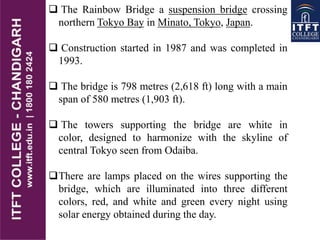  The Rainbow Bridge a suspension bridge crossing
northern Tokyo Bay in Minato, Tokyo, Japan.
 Construction started in 1987 and was completed in
1993.
 The bridge is 798 metres (2,618 ft) long with a main
span of 580 metres (1,903 ft).
 The towers supporting the bridge are white in
color, designed to harmonize with the skyline of
central Tokyo seen from Odaiba.
There are lamps placed on the wires supporting the
bridge, which are illuminated into three different
colors, red, and white and green every night using
solar energy obtained during the day.
 