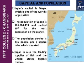 Capital And Population
Japan’s capital is Tokyo,
which is one of the world’s
largest cities
 The population of Japan is
126,804,433 and ranked
10th for the most
population on the planet.
 The population density is
336 people per a square
mile, which is ranked .
32the
Japan is also the leading
supplier of fish and the
United States biggest
trading.
 