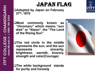 JAPAN FLAG
Adopted by Japan on February
27th, 1870
Most commonly known as
“Hinomaru” which means “sun
disk” or “Nipon”, the “The Land
of the Rising Sun”
The red circle in the middle
represents the sun, and the sun
represents sincerity,
brightness, warmth, bravery,
strength and valor(Courage)
The white background stands
for purity and honesty
 