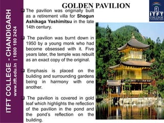 GOLDEN PAVILION
 The pavilion was originally built
as a retirement villa for Shogun
Ashikaga Yoshimitsu in the late
14th century.
 The pavilion was burnt down in
1950 by a young monk who had
become obsessed with it. Five
years later, the temple was rebuilt
as an exact copy of the original.
 Emphasis is placed on the
building and surrounding gardens
being in harmony with one
another.
 The pavilion is covered in gold
leaf which highlights the reflection
of the pavilion in the pond and
the pond’s reflection on the
building.
 