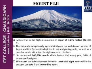  Mount Fuji is the highest mountain in Japan at 3,776 meters (12,388
ft).
 The volcano’s exceptionally symmetrical cone is a well-known symbol of
Japan and it is frequently depicted in art and photographs, as well as a
popular tourist attraction for sightseers and climbers.
 An estimated 200,000 people climb Mount Fuji every year, 30% of
whom are foreigners.
 The ascent can take anywhere between three and eight hours while the
descent can take from two to five hours.
MOUNT FUJI
 