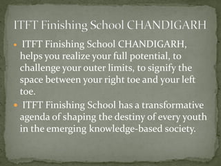  ITFT Finishing School CHANDIGARH,
helps you realize your full potential, to
challenge your outer limits, to signify the
space between your right toe and your left
toe.
 ITFT Finishing School has a transformative
agenda of shaping the destiny of every youth
in the emerging knowledge-based society.
 