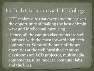  ITFT makes sure that every student is given
the opportunity of making the best of brain
wave and intellectual nurturing.
 Hence, all the campus classrooms are well
equipped with the most forward high tech
equipments. Some of the state of the art
amenities at the well furnished campus
classrooms are LCD projector, multimedia
equipments, ultra modern computer labs
and the likes.
 