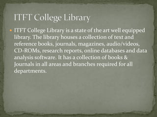  ITFT College Library is a state of the art well equipped
library. The library houses a collection of text and
reference books, journals, magazines, audio/videos,
CD-ROMs, research reports, online databases and data
analysis software. It has a collection of books &
Journals in all areas and branches required for all
departments.
 