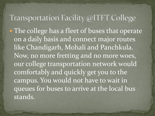  The college has a fleet of buses that operate
on a daily basis and connect major routes
like Chandigarh, Mohali and Panchkula.
Now, no more fretting and no more woes,
our college transportation network would
comfortably and quickly get you to the
campus. You would not have to wait in
queues for buses to arrive at the local bus
stands.
 