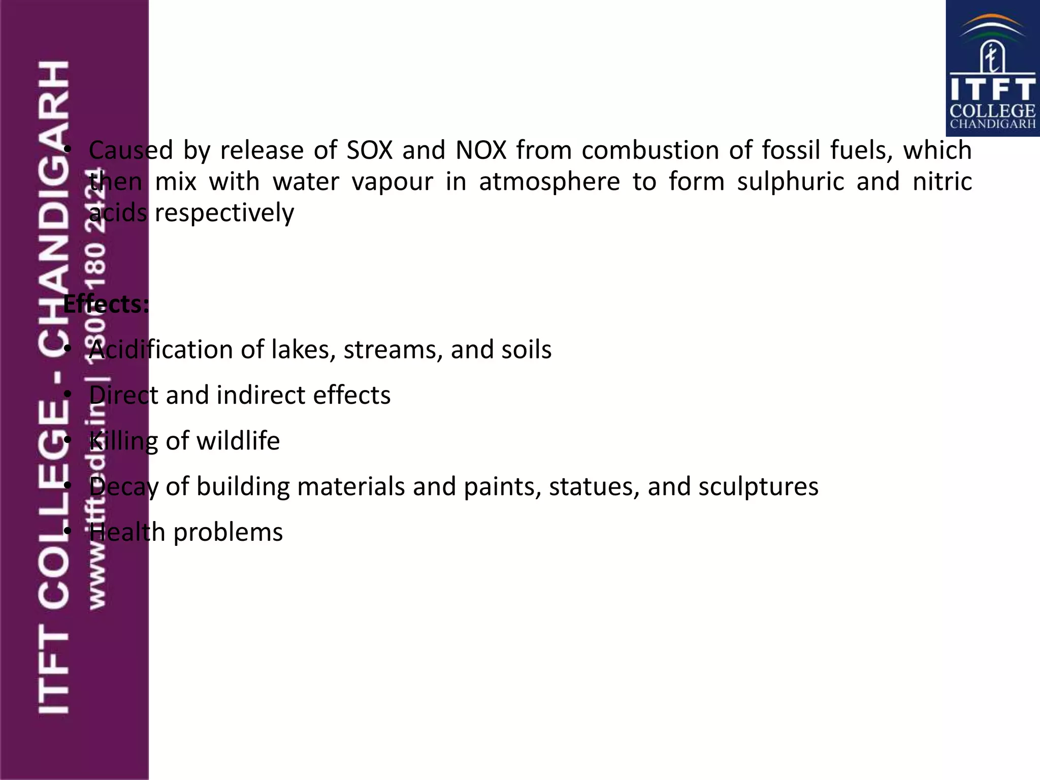 • Caused by release of SOX and NOX from combustion of fossil fuels, which
then mix with water vapour in atmosphere to form sulphuric and nitric
acids respectively
Effects:
• Acidification of lakes, streams, and soils
• Direct and indirect effects
• Killing of wildlife
• Decay of building materials and paints, statues, and sculptures
• Health problems
 