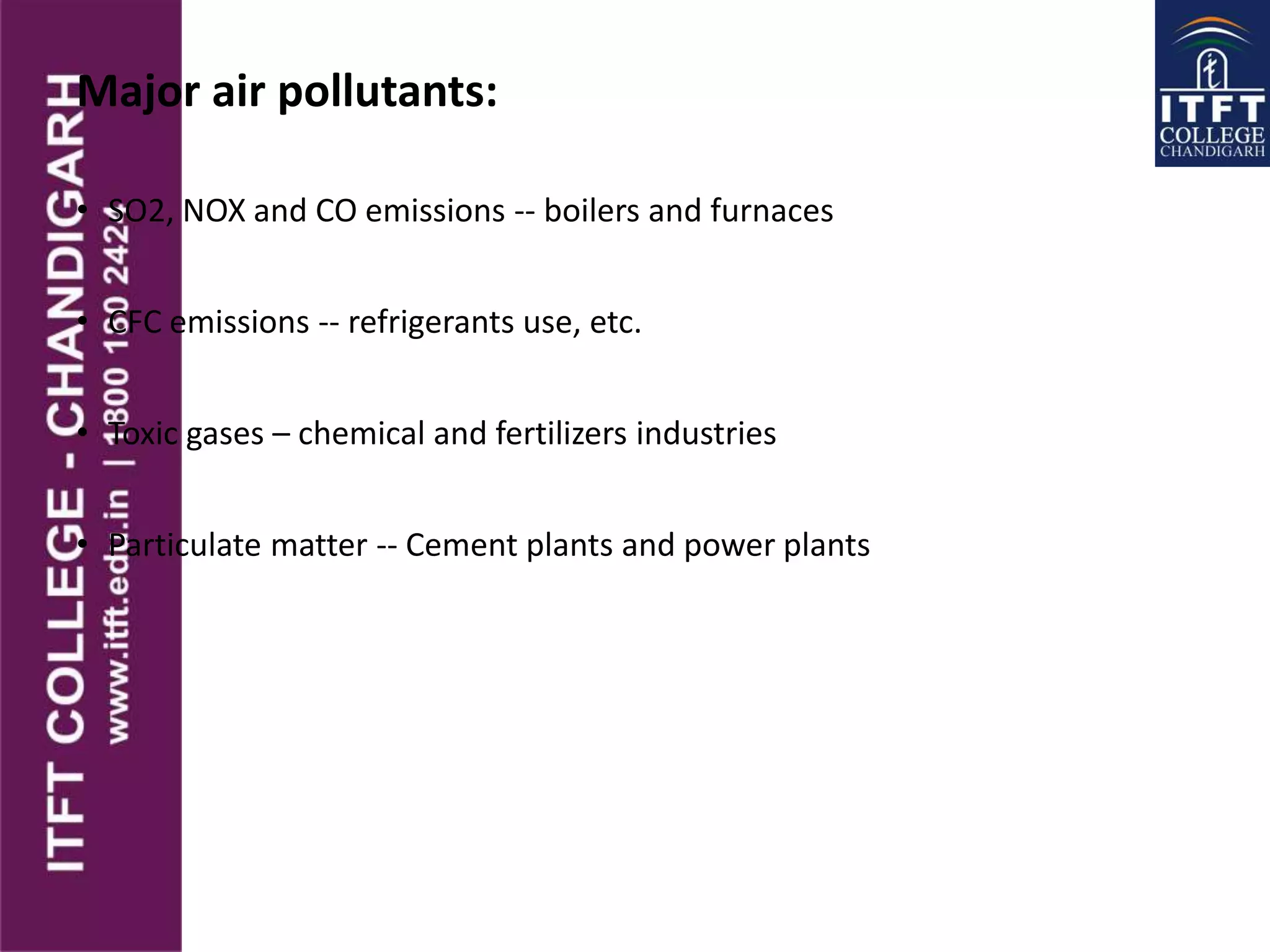 Major air pollutants:
• SO2, NOX and CO emissions -- boilers and furnaces
• CFC emissions -- refrigerants use, etc.
• Toxic gases – chemical and fertilizers industries
• Particulate matter -- Cement plants and power plants
 