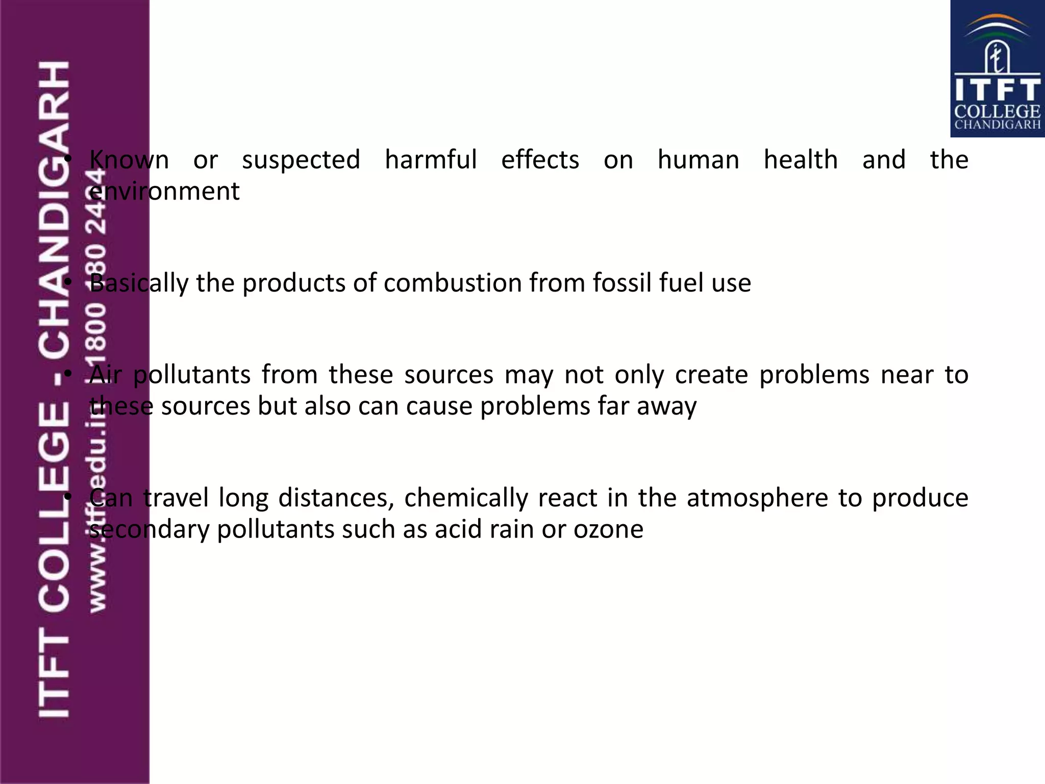 • Known or suspected harmful effects on human health and the
environment
• Basically the products of combustion from fossil fuel use
• Air pollutants from these sources may not only create problems near to
these sources but also can cause problems far away
• Can travel long distances, chemically react in the atmosphere to produce
secondary pollutants such as acid rain or ozone
 