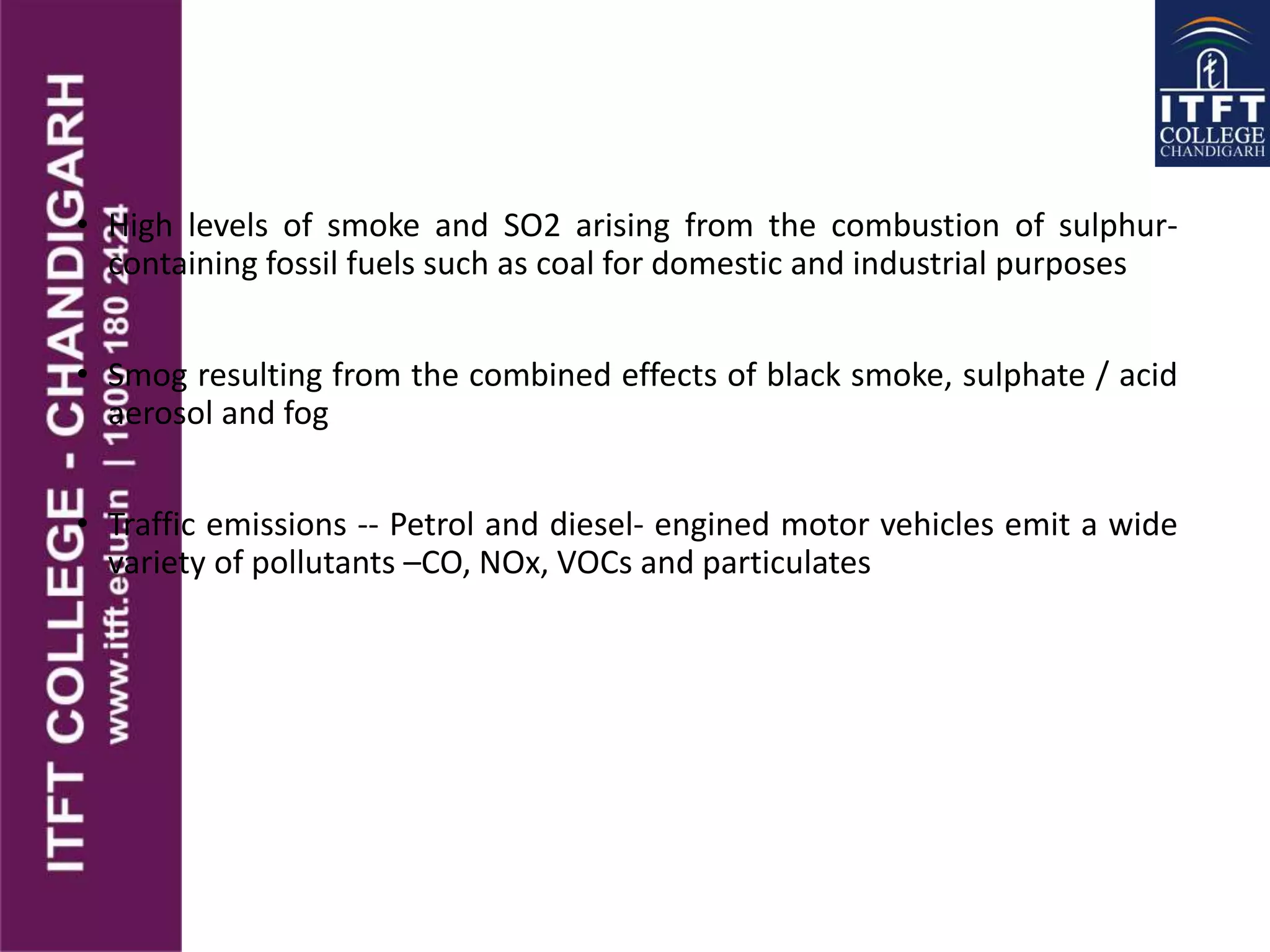 • High levels of smoke and SO2 arising from the combustion of sulphur-
containing fossil fuels such as coal for domestic and industrial purposes
• Smog resulting from the combined effects of black smoke, sulphate / acid
aerosol and fog
• Traffic emissions -- Petrol and diesel- engined motor vehicles emit a wide
variety of pollutants –CO, NOx, VOCs and particulates
 