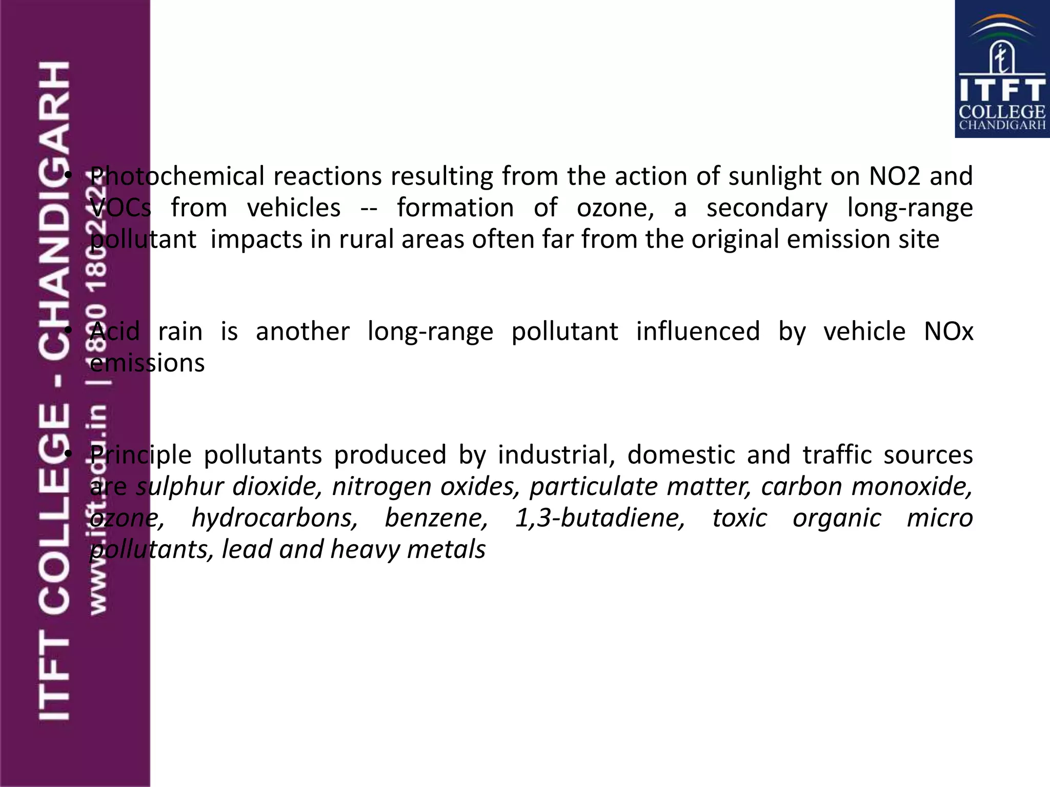 • Photochemical reactions resulting from the action of sunlight on NO2 and
VOCs from vehicles -- formation of ozone, a secondary long-range
pollutant impacts in rural areas often far from the original emission site
• Acid rain is another long-range pollutant influenced by vehicle NOx
emissions
• Principle pollutants produced by industrial, domestic and traffic sources
are sulphur dioxide, nitrogen oxides, particulate matter, carbon monoxide,
ozone, hydrocarbons, benzene, 1,3-butadiene, toxic organic micro
pollutants, lead and heavy metals
 