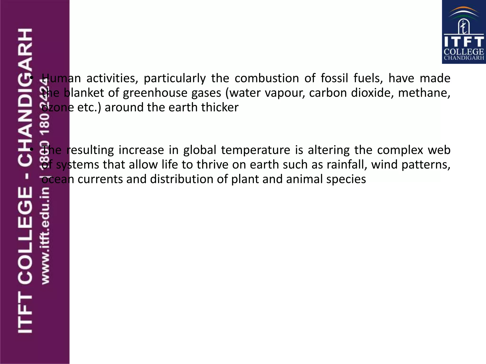 • Human activities, particularly the combustion of fossil fuels, have made
the blanket of greenhouse gases (water vapour, carbon dioxide, methane,
ozone etc.) around the earth thicker
• The resulting increase in global temperature is altering the complex web
of systems that allow life to thrive on earth such as rainfall, wind patterns,
ocean currents and distribution of plant and animal species
 