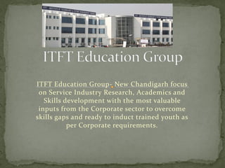 ITFT Education Group-New Chandigarh focus on Service Industry Research, Academics and Skills development with the most valuable inputs from the Corporate sector to overcome skills gaps and ready to induct trained youth as per Corporate requirements.  