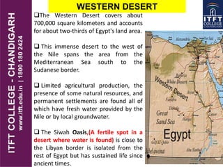 WESTERN DESERT
The Western Desert covers about
700,000 square kilometers and accounts
for about two-thirds of Egypt's land area.
 This immense desert to the west of
the Nile spans the area from the
Mediterranean Sea south to the
Sudanese border.
 Limited agricultural production, the
presence of some natural resources, and
permanent settlements are found all of
which have fresh water provided by the
Nile or by local groundwater.
 The Siwah Oasis,(A fertile spot in a
desert where water is found) is close to
the Libyan border is isolated from the
rest of Egypt but has sustained life since
ancient times.
 