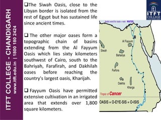 The Siwah Oasis, close to the
Libyan border is isolated from the
rest of Egypt but has sustained life
since ancient times.
 The other major oases form a
topographic chain of basins
extending from the Al Fayyum
Oasis which lies sixty kilometers
southwest of Cairo, south to the
Bahriyah, Farafirah, and Dakhilah
oases before reaching the
country's largest oasis, Kharijah.
 Fayyum Oasis have permitted
extensive cultivation in an irrigated
area that extends over 1,800
square kilometers.
 